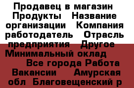 Продавец в магазин "Продукты › Название организации ­ Компания-работодатель › Отрасль предприятия ­ Другое › Минимальный оклад ­ 18 000 - Все города Работа » Вакансии   . Амурская обл.,Благовещенский р-н